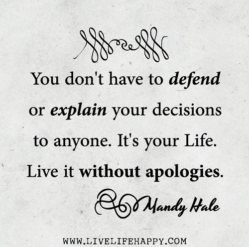 You don't have to defend or explain your decisions to anyone. It's your life. Live it without apologies. - Mandy Hale
