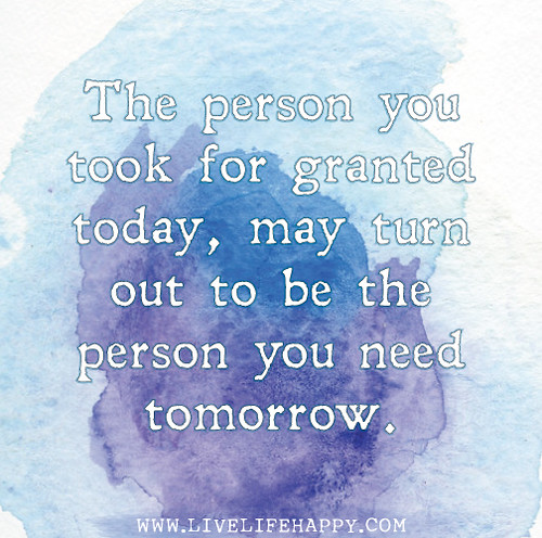 The person you took for granted today, may turn out to be the person you need tomorrow.