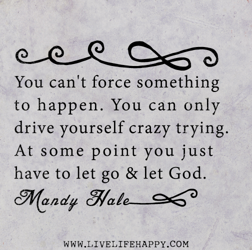 You can't force something to happen. You can only drive yourself crazy trying. At some point you just have to let go and let God. - Mandy Hale