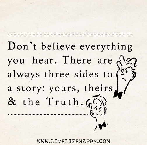 Don’t believe everything you hear. There are always three sides to a story: yours, theirs and the truth.