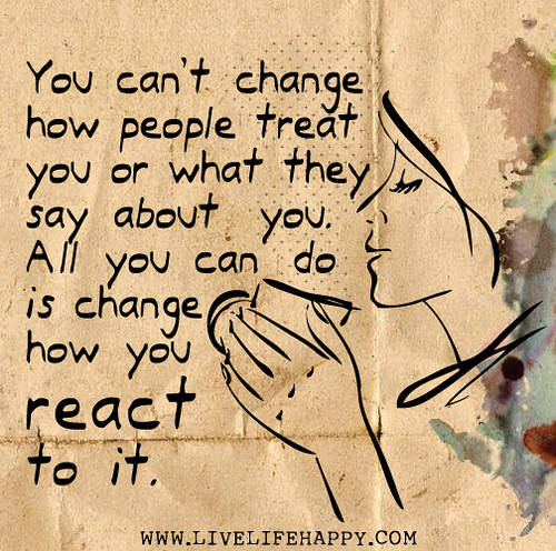 You can’t change how people treat you or what they say about you. All you can do is change how you react to it.