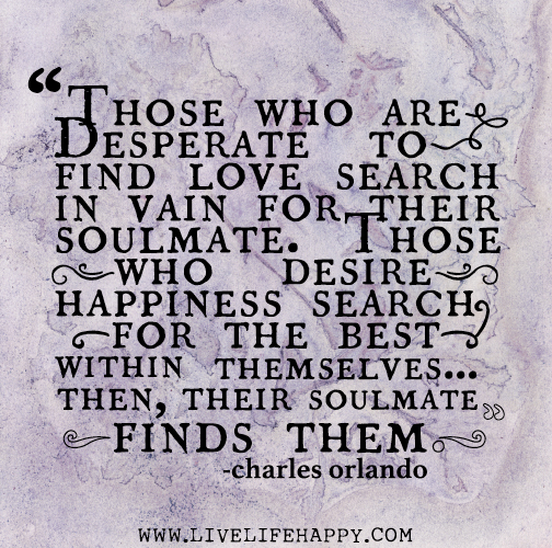 Those who are desperate to find love search in vain for their soulmate. Those who desire happiness search for the best within themselves... then, their soulmate finds them. - Charles Orlando