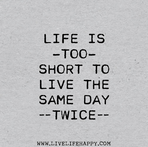 Life is too short to live the same day twice.