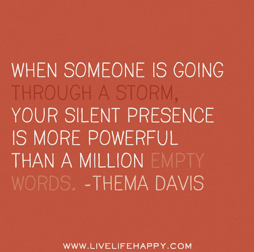 When someone is going through a storm, your silent presence is more powerful than a million empty words. -Thema Davis