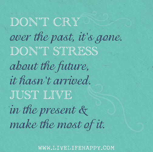 Don't cry over the past, it's gone. Don't stress about the future, it hasn't arrived. Live in the present and make the most of it.