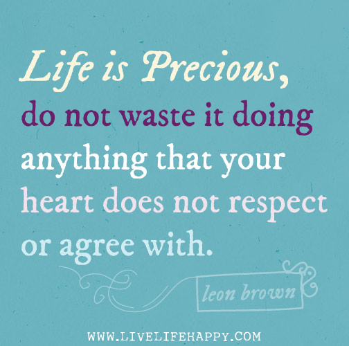 Life is precious, do not waste it doing anything that your heart does not respect or agree with.