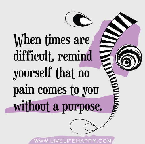 When times are difficult, remind yourself that no pain comes to you without a purpose.
