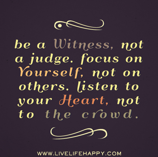Be a witness, not a judge. Focus on yourself, not on others. Listen to your heart, not to the crowd.