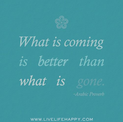 What is coming is better than what is gone. - Arabic Proverb