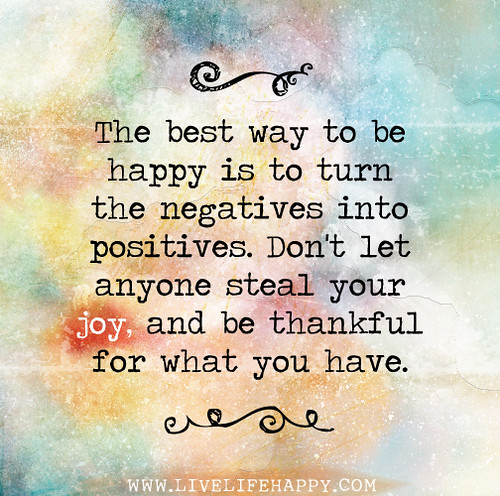 The best way to be happy is to turn the negatives into positives. Don't let anyone steal your joy, and be thankful for what you have.