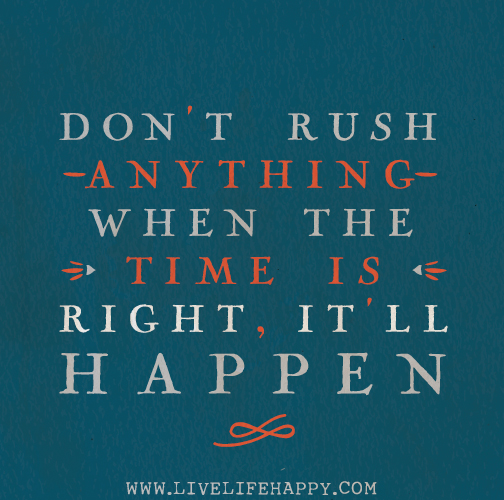 Don’t rush anything. When the time is right, it’ll happen.