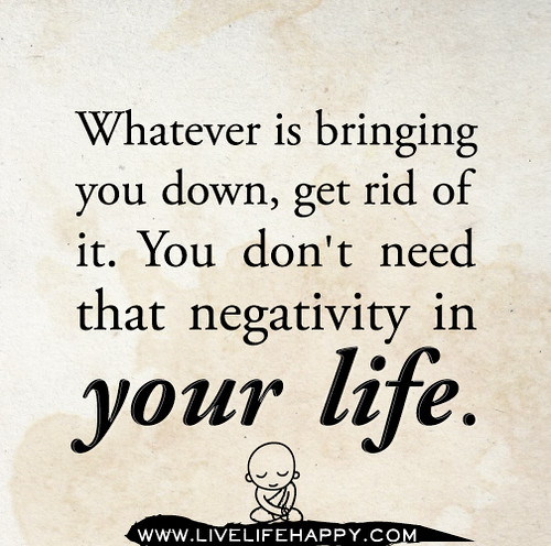 Whatever is bringing you down, get rid of it. You don't need that negativity in your life.