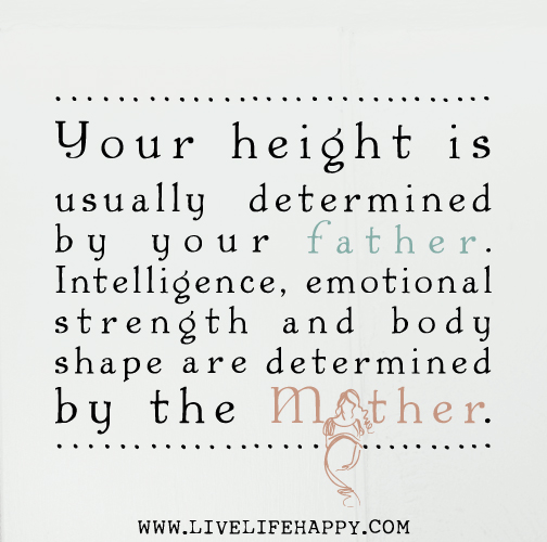 Your height is usually determined by your father. Intelligence, emotional strength and body shape are determined by the mother.