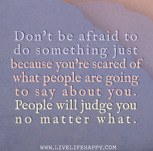Don't be afraid to do something just because you're scared of what people are going to say about you. People will judge you no matter what.