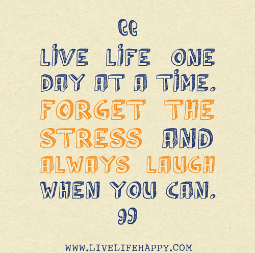 Live life one day at a time. Forget the stress and always laugh when you can.