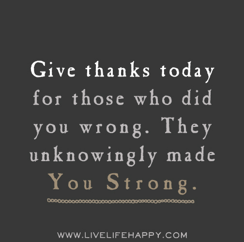 Give thanks today for those who did you wrong. They unknowingly made you strong.