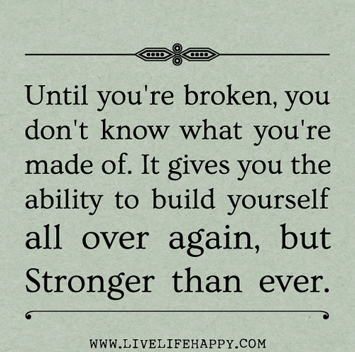 Until you're broken, you don't know what you're made of. It gives you the ability to build yourself all over again, but stronger than ever.