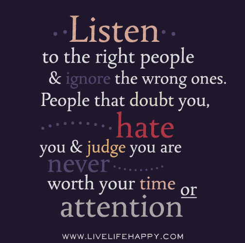 Listen to the right people and ignore the wrong ones. People that doubt you, hate you and judge you are never worth your time or attention.