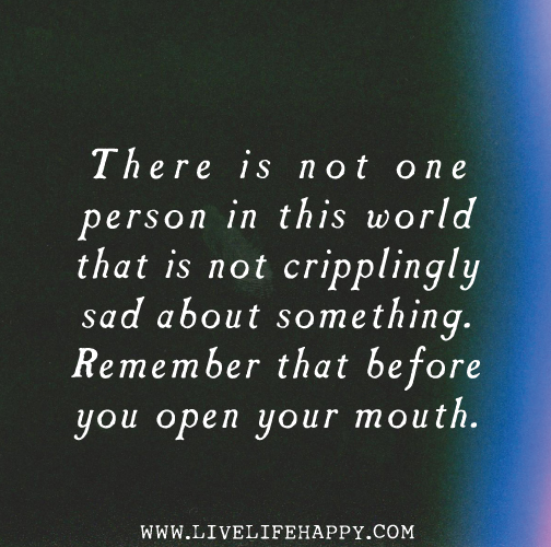 There is not one person in this world that is not cripplingly sad about something. Remember that before you open your mouth.