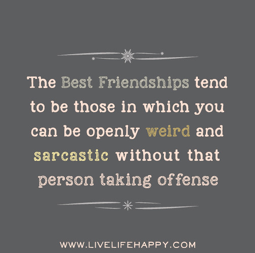 The best friendships tend to be those in which you can be openly weird and or sarcastic without that person taking offense.