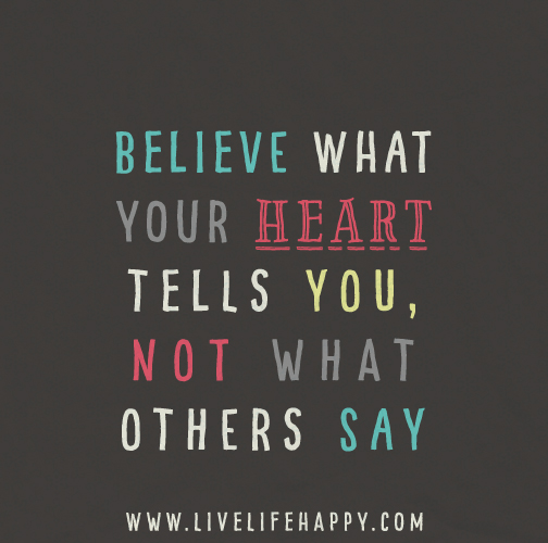 Believe what your heart tells you, not what others say. Your heart knows what's best.
